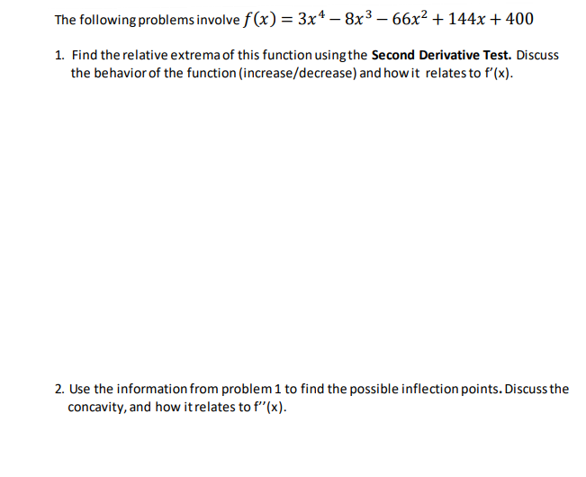 The following problems involve f(x) = 3x4 -8x³ - 66x² + 144x + 400
1. Find the relative extrema of this function using the Second Derivative Test. Discuss
the behavior of the function (increase/decrease) and how it relates to f'(x).
2. Use the information from problem 1 to find the possible inflection points. Discuss the
concavity, and how it relates to f'(x).