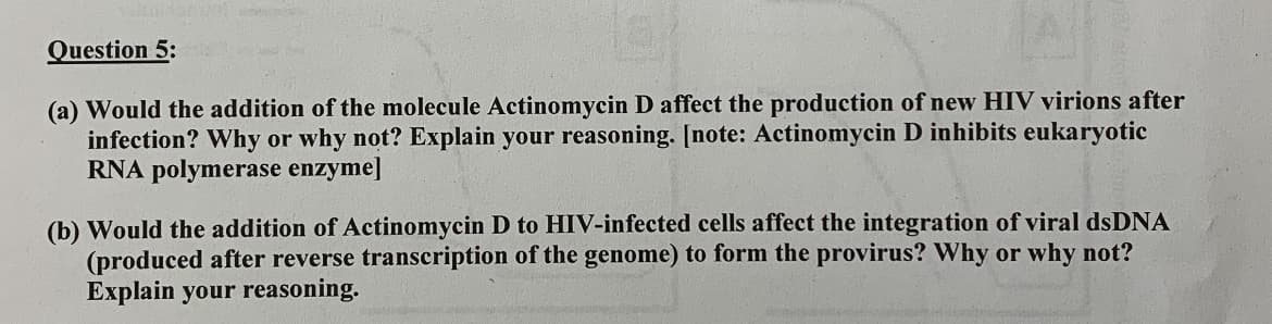 Question 5:
(a) Would the addition of the molecule Actinomycin D affect the production of new HIV virions after
infection? Why or why not? Explain your reasoning. [note: Actinomycin D inhibits eukaryotic
RNA polymerase enzyme]
(b) Would the addition of Actinomycin D to HIV-infected cells affect the integration of viral dsDNA
(produced after reverse transcription of the genome) to form the provirus? Why or why not?
Explain your reasoning.
