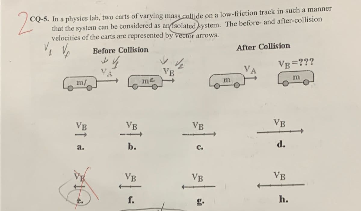 20s
CQ-5. In a physics lab, two carts of varying mass collide on a low-friction track in such a manner
that the system can be considered as an isolated system. The before- and after-collision
velocities of the carts are represented by vector arrows.
Before Collision
After Collision
VB =???
V.
VB
m/
me
m
VB
VB
VB
VB
b.
с.
d.
а.
VB
VB
VB
f.
g.
h.
