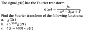 The signal g(t) has the Fourier transform:
ju
-w² + 2jw + 4'
G(w)
Find the Fourier transform of the following functions:
a. g(3t)
b. e-/100t g (2t)
c. 8(t – 400) • g(t)
