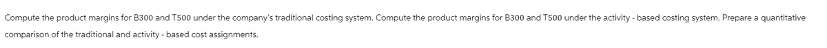 Compute the product margins for B300 and T500 under the company's traditional costing system. Compute the product margins for B300 and T500 under the activity-based costing system. Prepare a quantitative
comparison of the traditional and activity-based cost assignments.