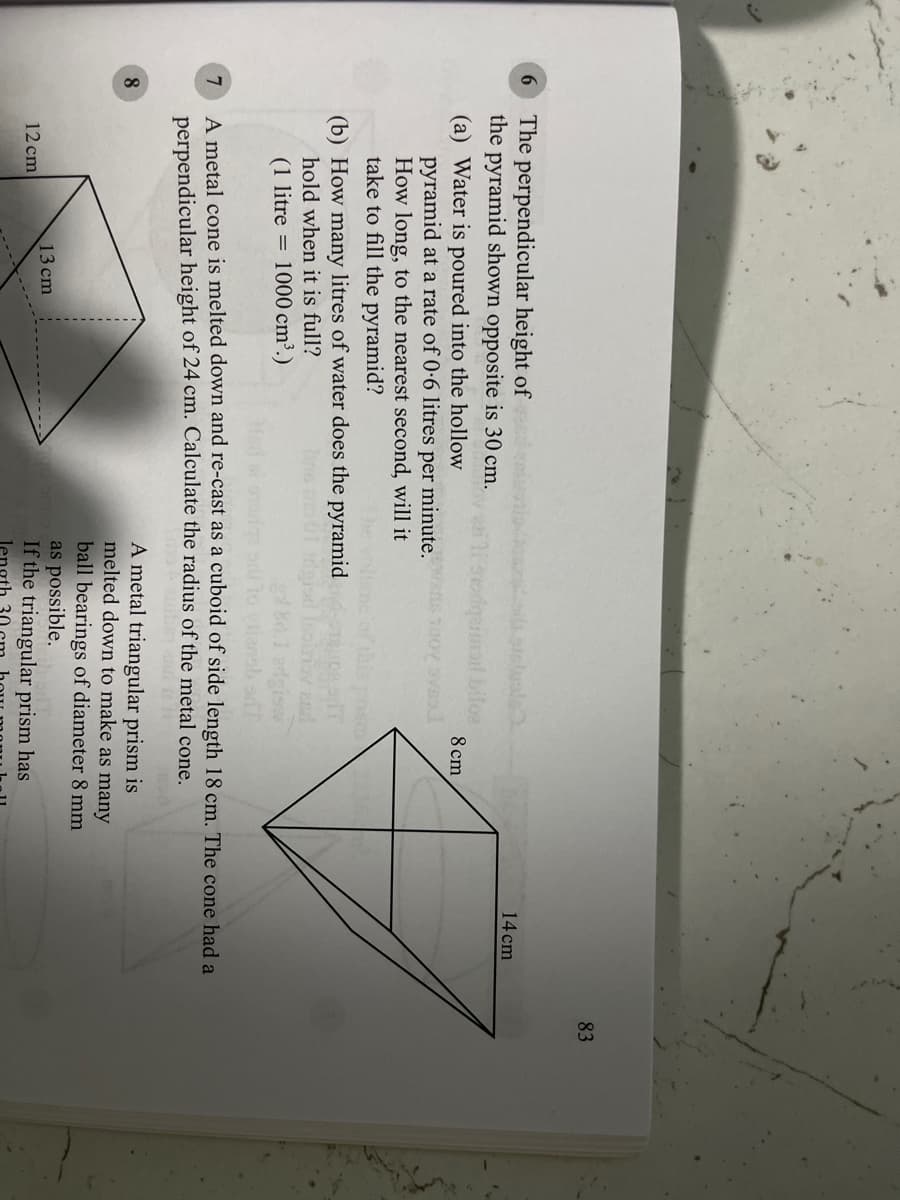 83
The perpendicular height of
the pyramid shown opposite is 30 cm.
14 cm
(a) Water is poured into the hollow
pyramid at a rate of 0-6 litres per minute. ans 70o svas
How long, to the nearest second, will it
take to fill the pyramid?
8 cm
(b) How many litres of water does the pyramid
hold when it is full?
(1 litre = 1000 cm³.)
end
ansb sT
A metal cone is melted down and re-cast as a cuboid of side length 18 cm. The cone had a
perpendicular height of 24 cm. Calculate the radius of the metal cone.
A metal triangular prism is
melted down to make as many
ball bearings of diameter 8 mm
as possible.
If the triangular prism has
13 cm
12 cm
