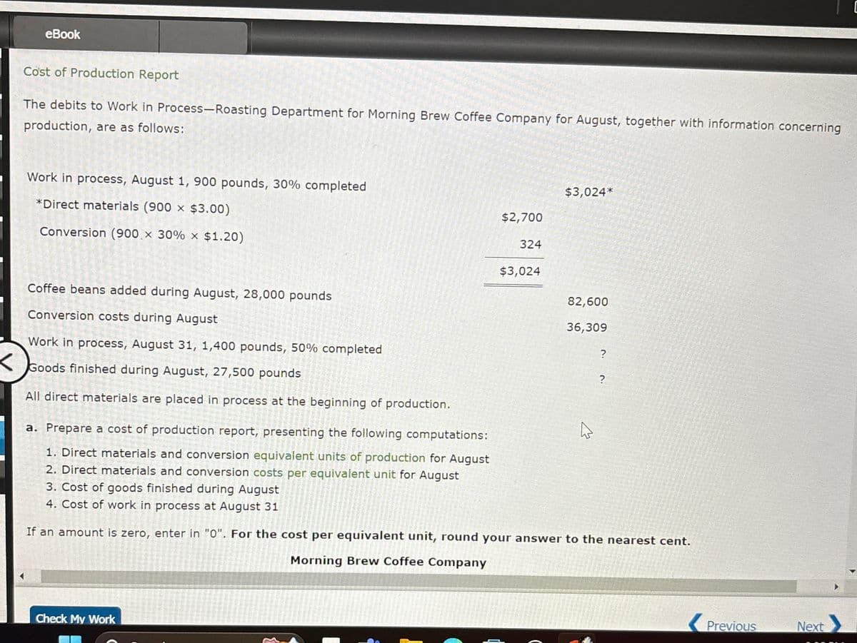 eBook
Cost of Production Report
The debits to Work in Process-Roasting Department for Morning Brew Coffee Company for August, together with information concerning
production, are as follows:
Work in process, August 1, 900 pounds, 30% completed
*Direct materials (900 x $3.00)
Conversion (900 × 30% x $1.20)
Coffee beans added during August, 28,000 pounds
Conversion costs during August
$3,024*
$2,700
324
$3,024
82,600
36,309
?
?
Work in process, August 31, 1,400 pounds, 50% completed
Goods finished during August, 27,500 pounds
All direct materials are placed in process at the beginning of production.
a. Prepare a cost of production report, presenting the following computations:
1. Direct materials and conversion equivalent units of production for August
2. Direct materials and conversion costs per equivalent unit for August
3. Cost of goods finished during August
4. Cost of work in process at August 31
1
If an amount is zero, enter in "0". For the cost per equivalent unit, round your answer to the nearest cent.
Morning Brew Coffee Company
Check My Work
Previous
Next