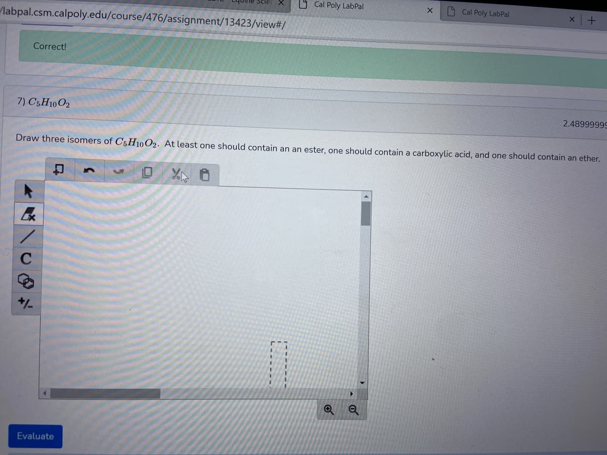 O Cal Poly LabPal
A Cal Poly LabPal
labpal.csm.calpoly.edu/course/476/assignment/13423/view#/
Correct!
7) C5H10O2
2.48999999
Draw three isomers of C5H10O2. At least one should contain an an ester, one should contain a carboxylic acid, and one should contain an ether.
+/-
Evaluate
