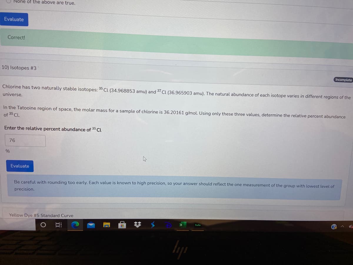 Nôñe of the above are true.
Evaluate
Correct!
10) Isotopes #3
Incomplete
Chlorine has two naturally stable isotopes: 35 CI (34.968853 amu) and 37 CI (36.965903 amu). The natural abundance of each isotope varies in different regions of the
universe.
In the Tatooine region of space, the molar mass for a sample of chlorine is 36.20161 g/mol. Using only these three values, determine the relative percent abundance
of 35 Cl.
Enter the relative percent abundance of 35 Cl
76
Evaluate
Be careful with rounding too early. Each value is known to high precision, so your answer should reflect the one measurement of the group with lowest level of
precision.
Yellow Dye #5 Standard Curve
(?
