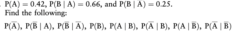 P(A) = 0.42, P(B | A) = 0.66, and P(B | A) = 0.25.
Find the following:
P(A), P(B | A), P(B | A), P(B), P(A | B), P(A | B), P(A | B), P(A | B)