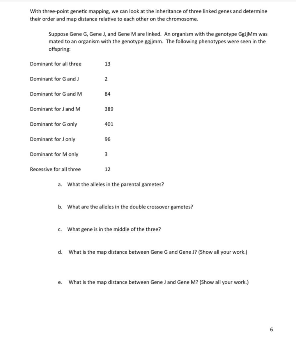 With three-point genetic mapping, we can look at the inheritance of three linked genes and determine
their order and map distance relative to each other on the chromosome.
Suppose Gene G, Gene J, and Gene M are linked. An organism with the genotype GgJjMm was
mated to an organism with the genotype ggjmm. The following phenotypes were seen in the
offspring:
Dominant for all three
13
Dominant for G and J
Dominant for G and M
84
Dominant for J and M
389
Dominant for G only
401
Dominant for J only
96
Dominant for M only
Recessive for all three
12
a. What the alleles in the parental gametes?
b. What are the alleles in the double crossover gametes?
c. What gene is in the middle of the three?
d.
What is the map distance between Gene G and Gene J? (Show all your work.)
е.
What is the map distance between Gene J and Gene M? (Show all your work.)
