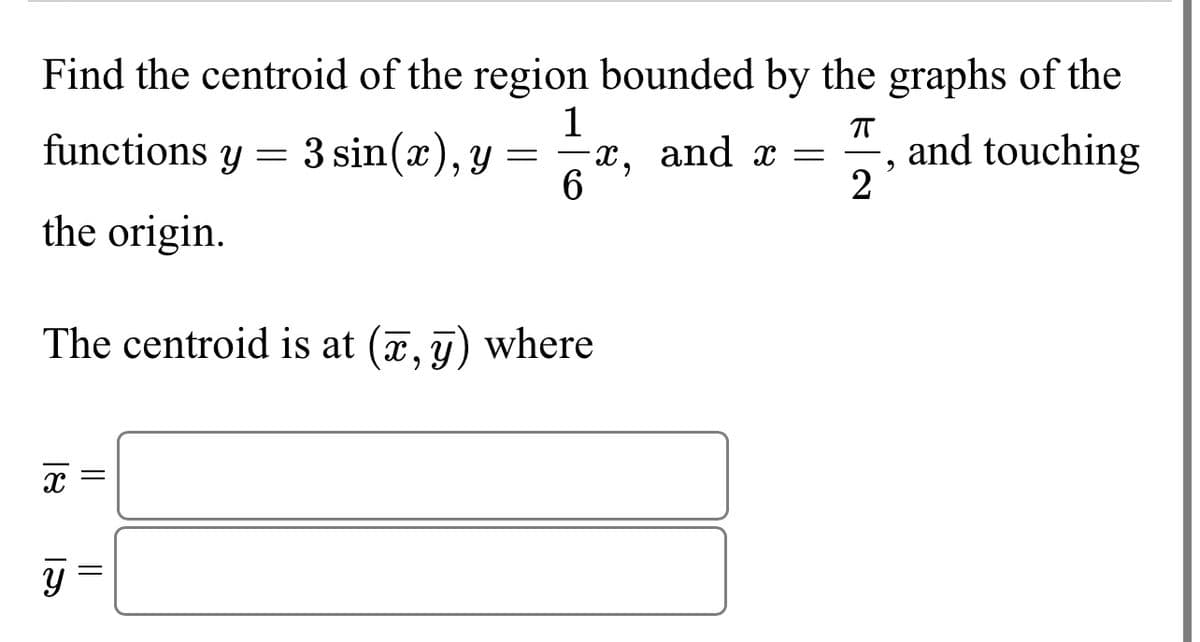 Find the centroid of the region bounded by the graphs of the
ㅠ
functions y = 3 sin(x), y
=
the origin.
The centroid is at (x, y) where
18 15
x
1
x, and x = and touching
6
Y
2
و