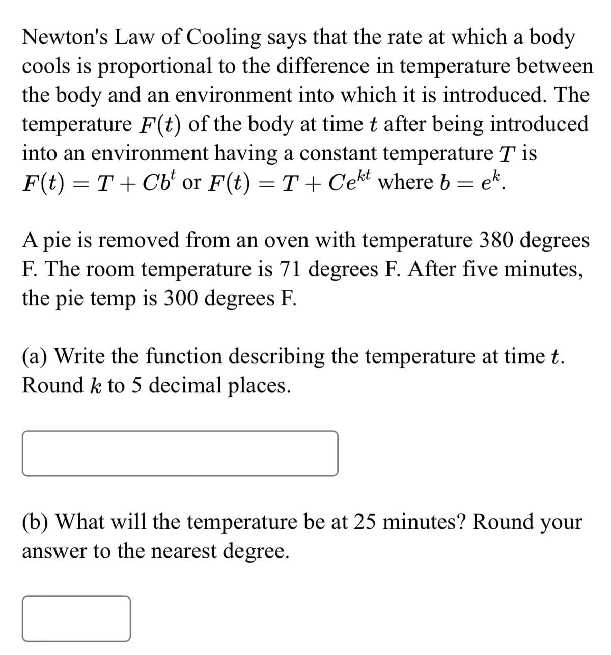 Newton's Law of Cooling says that the rate at which a body
cools is proportional to the difference in temperature between
the body and an environment into which it is introduced. The
temperature F(t) of the body at time t after being introduced
into an environment having a constant temperature T is
F(t) = T+ Cb or F(t) = T+ Cekt where b = ek.
A pie is removed from an oven with temperature 380 degrees
F. The room temperature is 71 degrees F. After five minutes,
the pie temp is 300 degrees F.
(a) Write the function describing the temperature at time t.
Round k to 5 decimal places.
(b) What will the temperature be at 25 minutes? Round your
answer to the nearest degree.