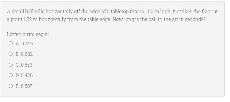 A small ball rolls horizontally off the edge of a tabletop that is 1.50 m high. It strikes the floor at
a point 1.52 m horizontally from the table edge. How long is the ball in the air in seconds?
Lütfen birini seçin:
O A. 0.495
O B. 0.602
O C. 0.553
O D. 0.426
O E. 0.587
