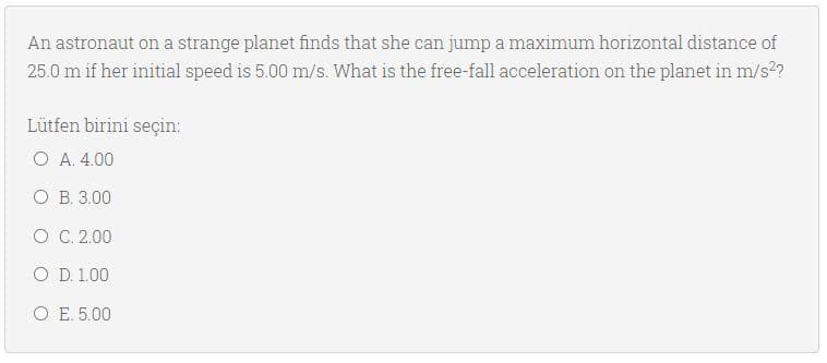 An astronaut on a strange planet finds that she can jump a maximum horizontal distance of
25.0 m if her initial speed is 5.00 m/s. What is the free-fall acceleration on the planet in m/s2?
Lütfen birini seçin:
O A. 4.00
O B. 3.00
O C. 2.00
O D. 1.00
O E. 5.00
