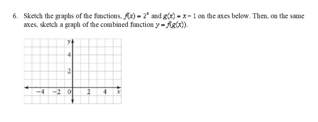 6. Sketch the graphs of the functions, Ax) = 2* and g(x) = x- 1 on the axes below. Then, on the same
axes, sketch a graph of the combined function y = Ag(x)).
y4
4
2
-4
-2 0
2
4
