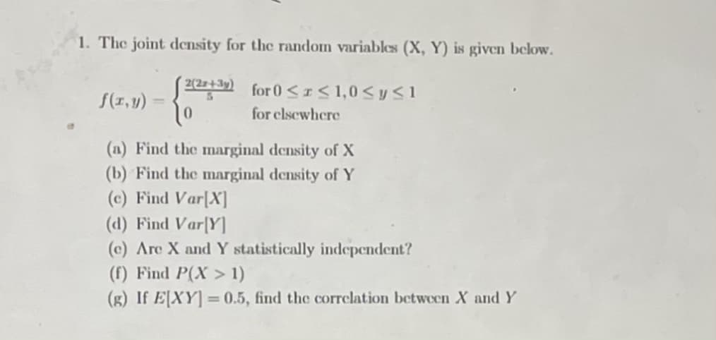 1. The joint density for the random variables (X, Y) is given below.
2(27+3y)
for 0 <I< 1,0 <yS1
f(1,y)
for clsewhere
(a) Find the marginal density of X
(b) Find the marginal density of Y
(c) Find Var[X]
(d) Find Var[Y]
(c) Are X and Y statistically independent?
(f) Find P(X > 1)
(B) If E[XY] = 0.5, find the correlation between X and Y
