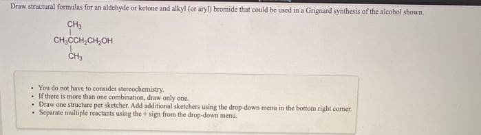 Draw structural formulas for an aldehyde or ketone and alkyl (or aryl) bromide that could be used in a Grignard synthesis of the alcohol shown.
CH3
CH;CCH,CH,OH
ČH3
• You do not have to consider stereochemistry.
• If there is more than one combination, draw only one.
• Draw one structure per sketcher. Add additional sketchers using the drop-down menu in the bottom right comer.
Separate multiple reactants using the + sign from the drop-down menu.
