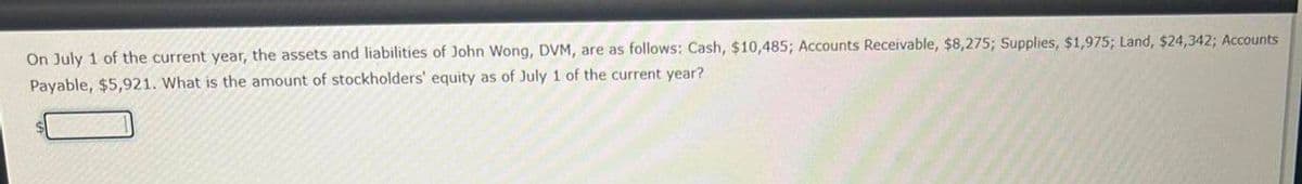 On July 1 of the current year, the assets and liabilities of John Wong, DVM, are as follows: Cash, $10,485; Accounts Receivable, $8,275; Supplies, $1,975; Land, $24,342; Accounts
Payable, $5,921. What is the amount of stockholders' equity as of July 1 of the current year?