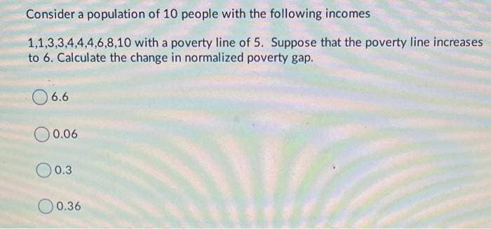 Consider a population of 10 people with the following incomes
1,1,3,3,4,4,4,6,8,10 with a poverty line of 5. Suppose that the poverty line increases
to 6. Calculate the change in normalized poverty gap.
6.6
0 0.06
00.3
0.36