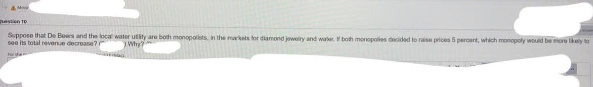 Movir
Question 10
Suppose that De Beers and the local water utility are both monopolists, in the markets for diamond jewelry and water. If both monopolies decided to raise prices 5 percent, which monopoly would be more likely to
see its total revenue decrease?"
Why?
For the