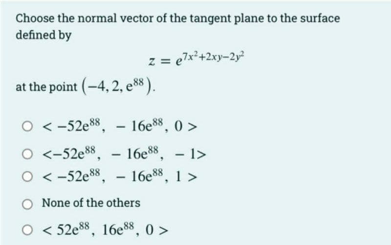 Choose the normal vector of the tangent plane to the surface
defined by
at the point (-4, 2, e88).
z = e7x²+2xy-2y²
O-52e88,
16e88, 0>
0 <-52e88, 16e88, - 1>
0 <-52e88,- 16e88, 1 >
-
-
None of the others
< 52e88, 16e88, 0>