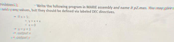 Write the following program in MARIE assembly and name it p2.mas. You may give a
and yany values, but they should be defined via labeled DEC directives.
<-iff:x>1:
© y=x+x
- x=0
y=w+1
*coutput x
outputy