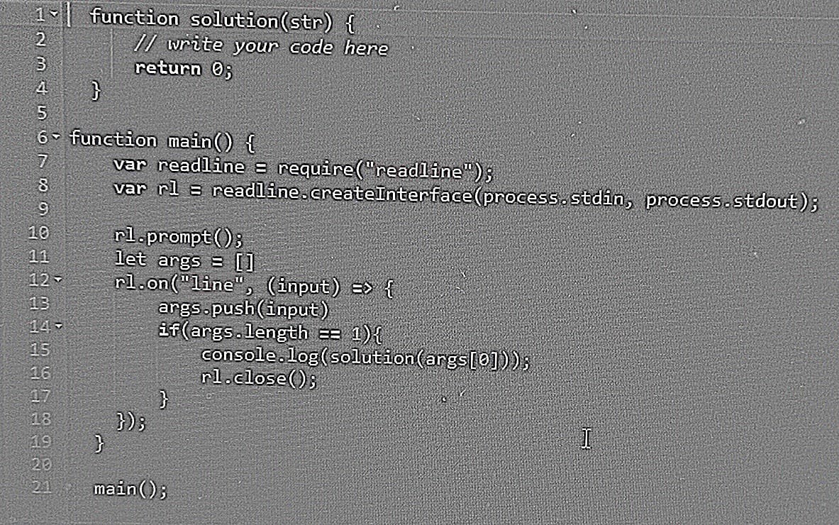 1 function solution (str) {
2
3
4
}
5
6- function main() {
7
8
9
10
11
12-
13
14-
15
16
17
19983
20
// write your code here
return 0;
2.1
var readline = require("readline");
var rl = readline.createInterface (process.stdin, process.stdout);
rl.prompt();
let args = []
rl.on("line", (input) => {
});
}
args.push(input)
if(args.length = 1){
}
main();
console.log(solution (args[0]));
rl.close();
I