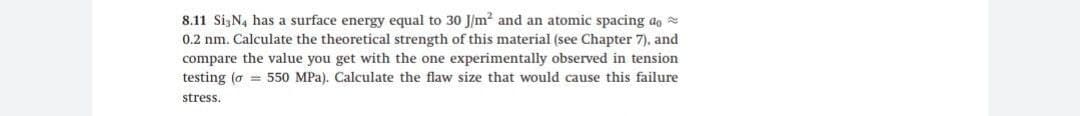 8.11 Si,N4 has a surface energy equal to 30 J/m? and an atomic spacing ao =
0.2 nm. Calculate the theoretical strength of this material (see Chapter 7), and
compare the value you get with the one experimentally observed in tension
testing (o = 550 MPa). Calculate the flaw size that would cause this failure
stress.
