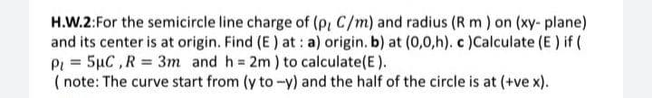 H.W.2:For the semicircle line charge of (P, C/m) and radius (R m ) on (xy- plane)
and its center is at origin. Find (E) at: a) origin. b) at (0,0,h). c )Calculate (E ) if (
Pi = 5µC,R 3m and h 2m) to calculate(E).
( note: The curve start from (y to-y) and the half of the circle is at (+ve x).
