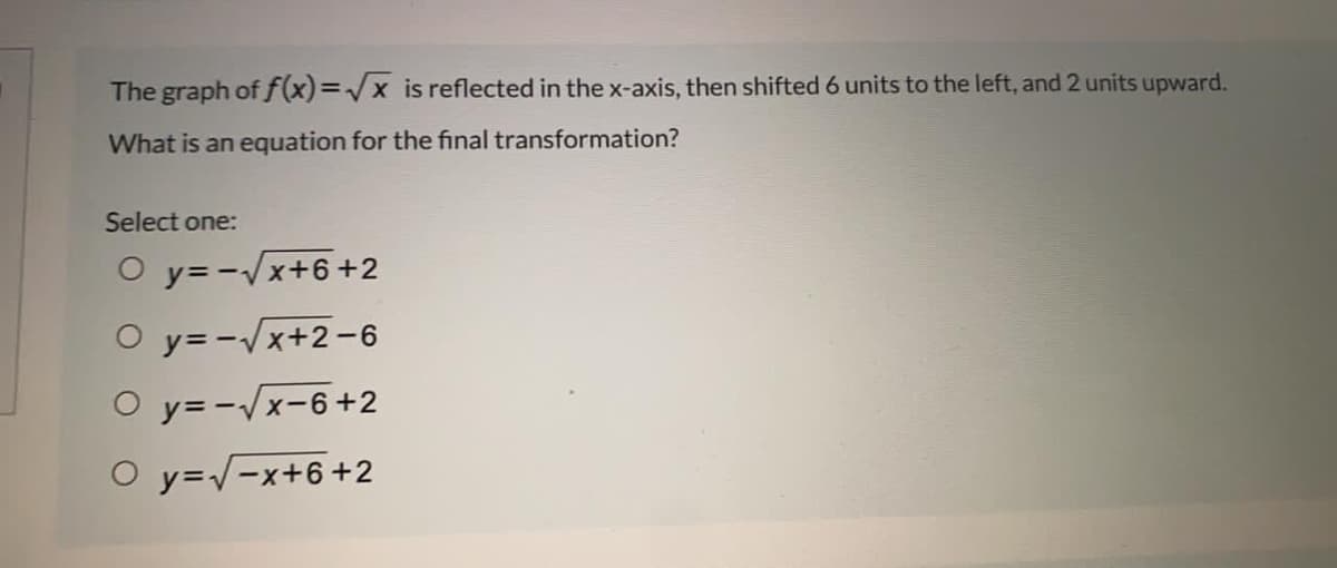 The graph of f(x)=/x is reflected in the x-axis, then shifted 6 units to the left, and 2 units upward.
What is an equation for the final transformation?
Select one:
O y= -Vx+6+2
O y= -Vx+2-6
O y= -/x-6+2
O y=/-x+6+2
