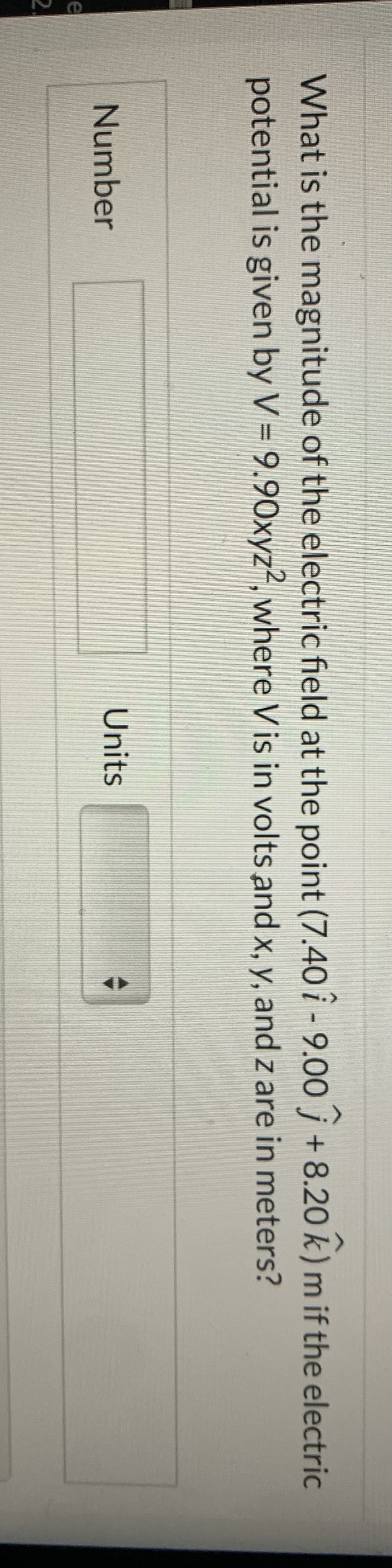 e
2.
What is the magnitude of the electric field at the point (7.40 -9.00 +8.20 k) m if the electric
potential is given by V = 9.90xyz2, where V is in volts and x, y, and z are in meters?
Number
Units