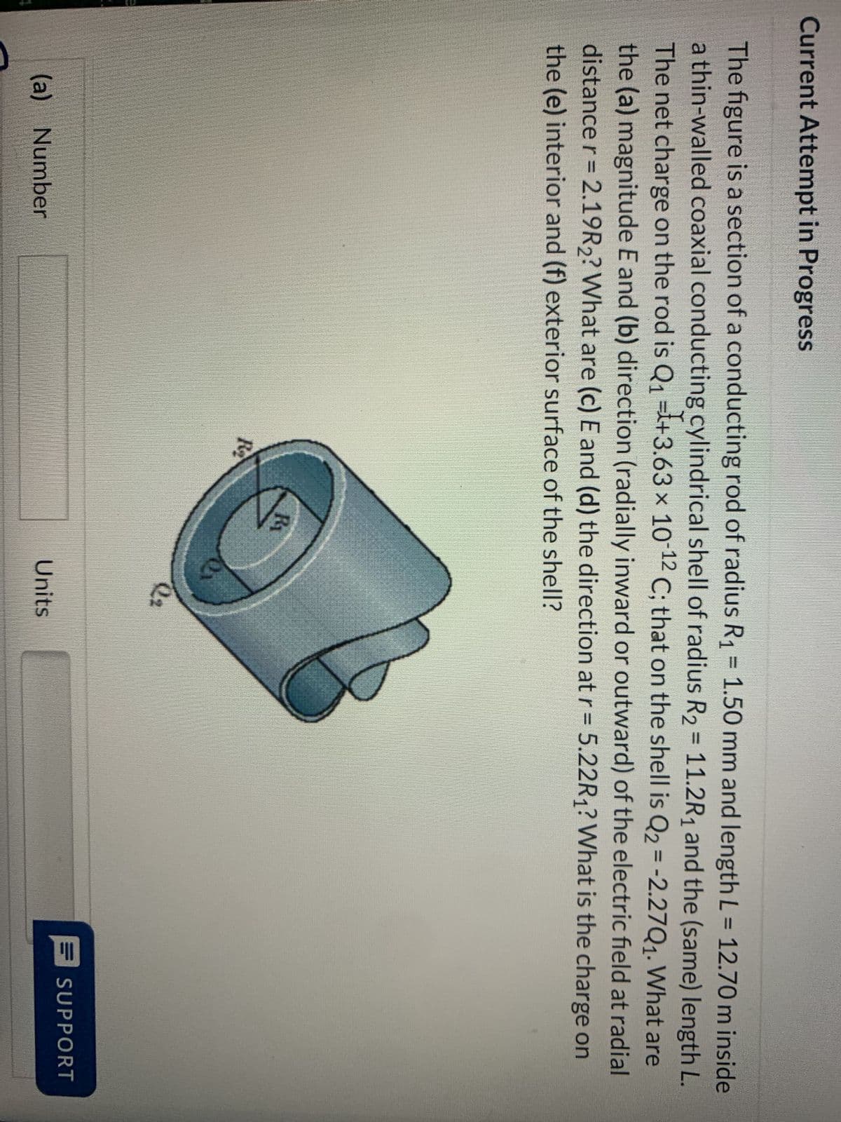 Current Attempt in Progress
The figure is a section of a conducting rod of radius R₁ = 1.50 mm and length L = 12.70 m inside
a thin-walled coaxial conducting cylindrical shell of radius R₂ = 11.2R₁ and the (same) length L.
The net charge on the rod is Q₁ +3.63 × 10-¹2 C; that on the shell is Q₂ = -2.27Q₁. What are
the (a) magnitude E and (b) direction (radially inward or outward) of the electric field at radial
distance r = 2.19R2? What are (c) E and (d) the direction at r= 5.22R₁? What is the charge on
the (e) interior and (f) exterior surface of the shell?
(a) Number
R₂
Ri
O
2₂
Units
SUPPORT