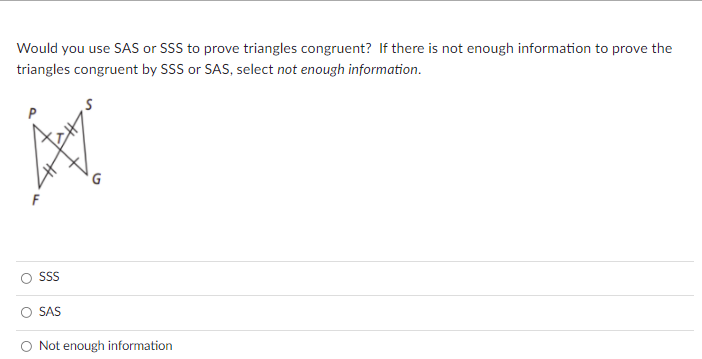 Would you use SAS or SSS to prove triangles congruent? If there is not enough information to prove the
triangles congruent by SSS or SAS, select not enough information.
G
SS
SAS
O Not enough information
