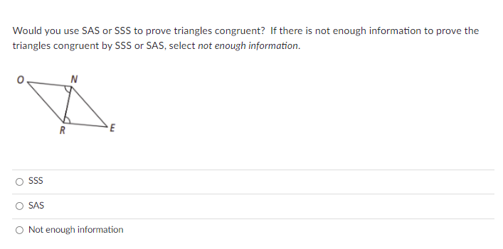 Would you use SAS or SSS to prove triangles congruent? If there is not enough information to prove the
triangles congruent by SSS or SAS, select not enough information.
N
R
SS
SAS
O Not enough information
