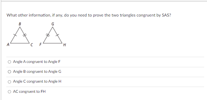 What other information, if any, do you need to prove the two triangles congruent by SAS?
B
A
H.
O Angle A congruent to Angle F
Angle B congruent to Angle G
Angle C congruent to Angle H
O AC congruent to FH
