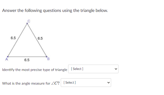 Answer the following questions using the triangle below.
6.5
6.5
6.5
Identify the most precise type of triangle [Select]
What is the angle measure for ZC? [Select]
>
