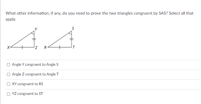 What other information, if any, do you need to prove the two triangles congruent by SAS? Select all that
apply.
R
O Angle Y congruent to Angle S
O Angle Z congruent to Angle T
O XY congruent to RS
O YZ congruent to ST
