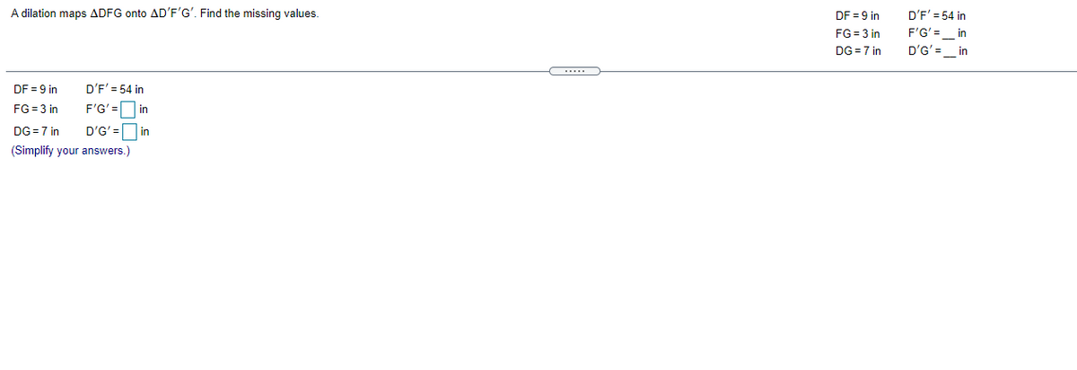 A dilation maps ADFG onto AD'F'G'. Find the missing values.
D'F' = 54 in
DF = 9 in
FG = 3 in
F'G'= in
DG =7 in
D'G' =_ in
DF = 9 in
D'F' = 54 in
FG = 3 in
F'G'= in
DG =7 in
D'G' = in
(Simplify your answers.)
