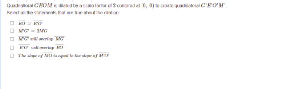 Quadrialteral GEOM is dilated by a scale factor of 2 centered at (0, 0) to create quadrilateral G'E'O'M'.
Select all the statements that are true about the dilation.
O BO FO
O MG' = 2MG
O MG' will overlap MG
O FO will overlap EO
O The slope of MO is equal to the stope of MO
