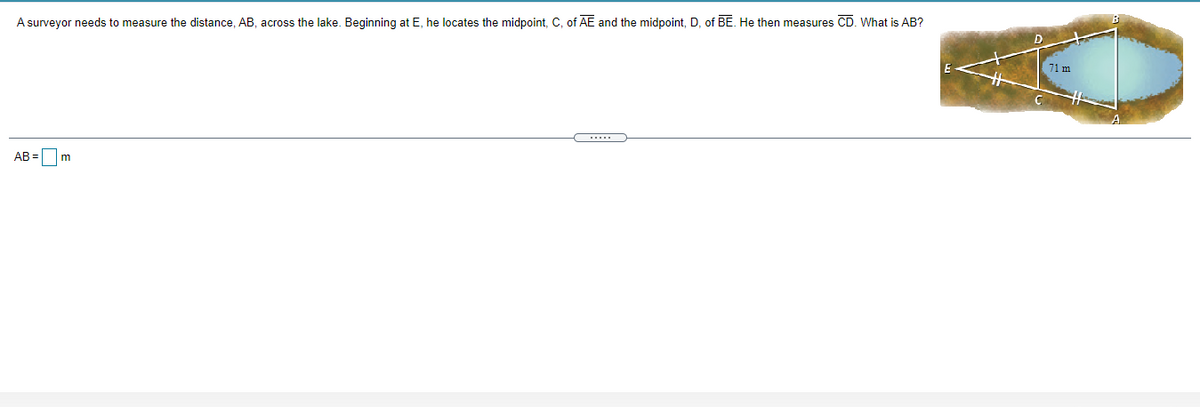 A surveyor needs to measure the distance, AB, across the lake. Beginning at E, he locates the midpoint, C, of AE and the midpoint, D, of BE. He then measures CD. What is AB?
D
71 m
AB =
