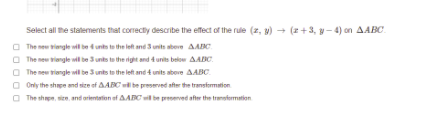 Select all he statements that correctly describe the effect of the rule (z, v) → (z+3, y- 4) on AABC.
O The new viengle wl be dunts te the let and3 units ateve AAC
O The new tiongle wil be 3 unts to the right and 4 units beloe AABC.
O The new riongle wil be 3 units to the left and t units abeve AABC.
O Only the shpe and sice of AABC e preserved after the transfomation
O The nhpn, sien, and orienterion of AABC be presenved after the trensfermation
