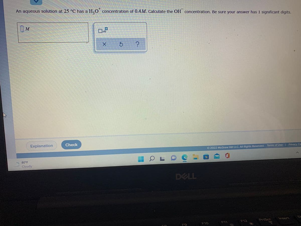 An aqueous solution at 25 °C has a H,0 concentration of 0.4M. Calculate the OH concentration. Be sure your answer has 1 significant digits.
M
x10
Explanation
Check
O 2022 McGraw Hill LLC. All Rights Reserved. Terms of Use Privacy Ce
LO
80 F
Cloudy
DELL
F12
PrtScr
Insert
F10
F11
F9
