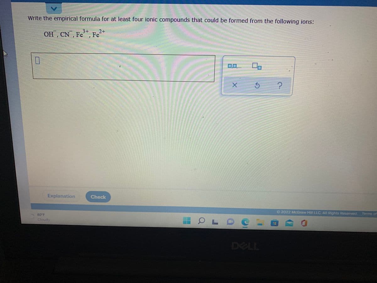 Write the empirical formula for at least four ionic compounds that could be formed from the following ions:
OH , CN , Fe, Fe2+
Explanation
Check
O 2022 McGraw Hill LLC. All Rights Reserved. Terms of
80 F
Cloudy
DELL
