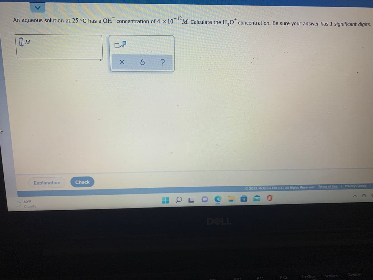 -12
M. Calculate the H,O concentration. Be sure your answer has 1 significant digits.
An aqueous solution at 25 °C has a OH concentration of 4. x 10
x10
Explanation
Check
O 2022 McGraw Hill LLC All Rights Reserved. Terms of Use Privacy CenterI
80 F
Cloudy
DELL
Insert
Delete
F12
PrtScr
E10
F11
