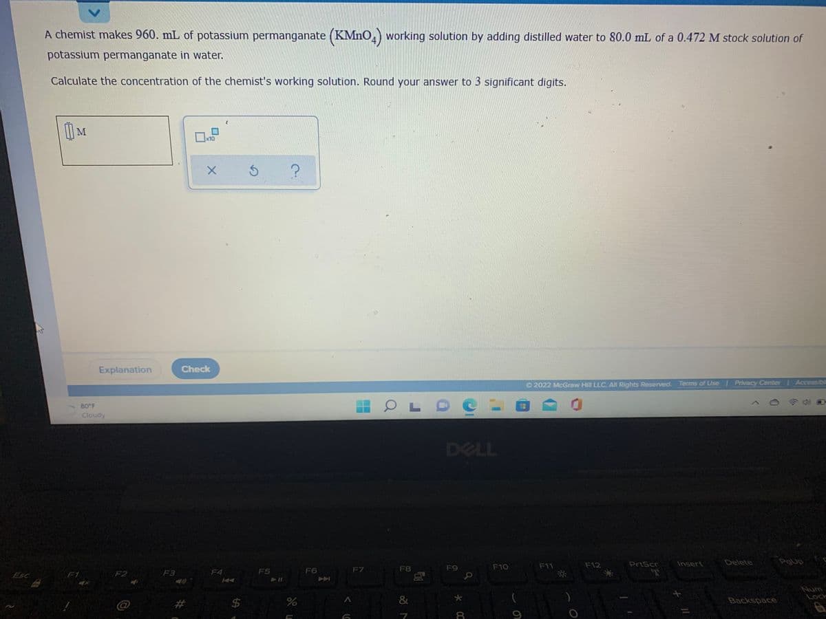 A chemist makes 960. mL of potassium permanganate (KMnO,) working solution by adding distilled water to 80.0 mL of a 0.472 M stock solution of
potassium permanganate in water.
Calculate the concentration of the chemist's working solution. Round your answer to 3 significant digits.
M
x10
Explanation
Check
O 2022 McGraw Hill LLC. All Rights Reserved. Terms of Use / Privacy Center Accessibil
80 F
Cloudy
DELL
F12
PrtScr
Insert
Delete
PgUp
F6
F7
F8
F9
F10
F11
Esc
F1
F2
F3
F4
F5
Num
Lock
24
&
Backspace
