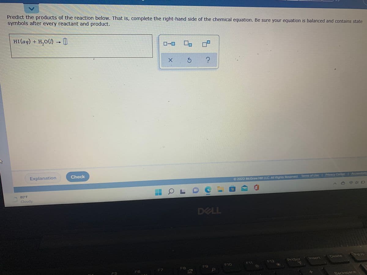 Predict the products of the reaction below. That is, complete the right-hand side of the chemical equation. Be sure your equation is balanced and contains state
symbols after every reactant and product.
HI(ag) + H,0(1)
I
Explanation
Check
O 2022 McGraw Hill LLC. All Rights Reserved. Terms of Use Privacy Center Accessibil
80°F
Cloudy
DELL
PoUp
Delete
PrtScr
Insert
F11
F12
F9
F10
F7
F8
F5
F6
Backspace
