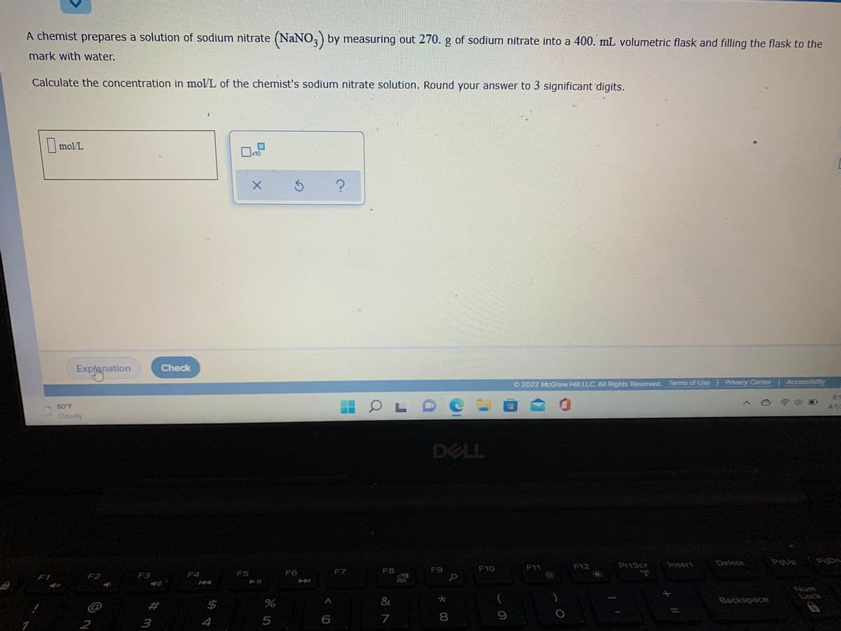 A chemist prepares a solution of sodium nitrate (NaNO, by measuring out 270. g of sodium nitrate into a 400. mL volumetric flask and filling the flask to the
mark with water.
Calculate the concentration in mol/L of the chemist's sodium nitrate solution. Round your answer to 3 significant digits.
| mol/L
x10
Check
Explanation
O 2022 McGraw Hill LLC, All Rights Reserved. Terms of Use Privacy Center Accessibity
8.1
80 F
4/1/
Cloudy
DELL
Insert
Delete
PgUp
గ
F10
F11
F12
PrtScr
F5
F6
F7
F8
F9
F1
F2
F3
F4
Num
Lock
%23
%24
%
&
*
(
Backspace
@
2
3
4
5
6
7
* 00
