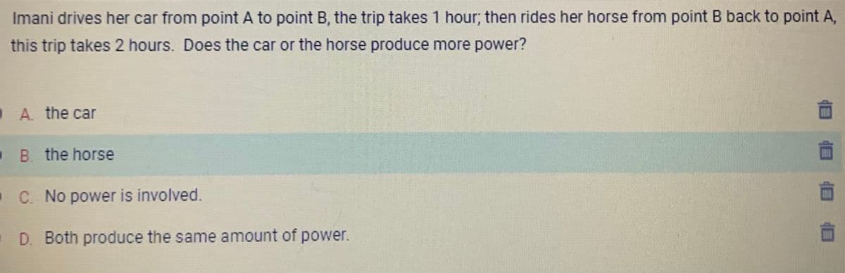 Imani drives her car from point A to point B, the trip takes 1 hour; then rides her horse from point B back to point A,
this trip takes 2 hours. Does the car or the horse produce more power?
A. the car
B the horse
C. No power is involved.
D. Both produce the same amount of power.