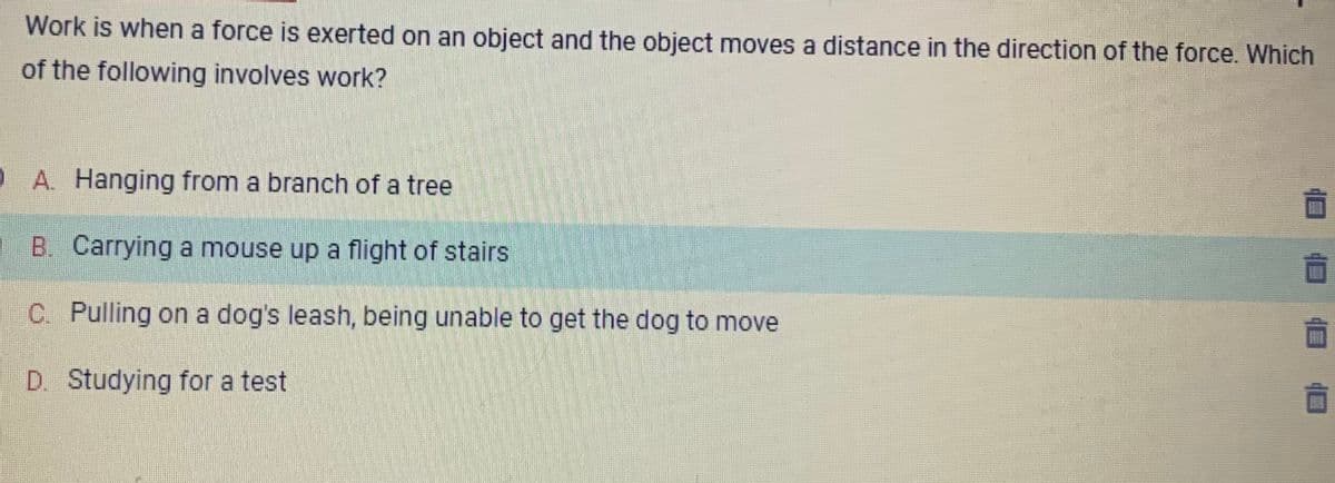 Work is when a force is exerted on an object and the object moves a distance in the direction of the force. Which
of the following involves work?
QA. Hanging from a branch of a tree
1 B. Carrying a mouse up a flight of stairs
C. Pulling on a dog's leash, being unable to get the dog to move
D. Studying for a test