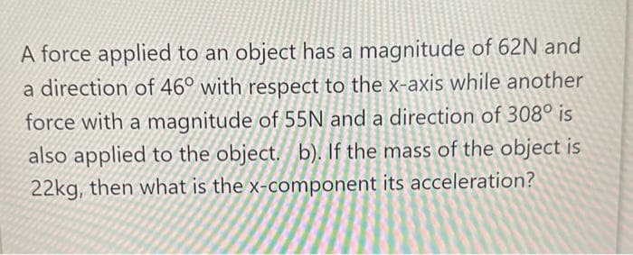 A force applied to an object has a magnitude of 62N and
a direction of 46° with respect to the x-axis while another
force with a magnitude of 55N and a direction of 308° is
also applied to the object. b). If the mass of the object is
22kg, then what is the x-component its acceleration?