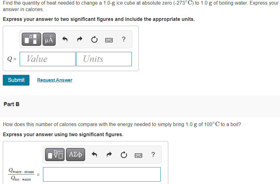 Find the quantity of heat needed to change a 1.0-g ice cube at absolute zero (-273° C) to 1.0 g of boiling water. Express your
answer in calories.
Express your answer to two significant figures and include the appropriate units.
Q=
Part B
Value
Submit Request Answer
Qwater st
μА
steam
How does this number of calories compare with the energy needed to simply bring 1.0 g of 100°C to a boil?
Express your answer using two significant figures.
VE ΑΣΦ
Qice water
11
Units
?
?