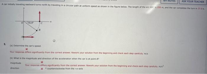 ASK YOUR TEACHER
A car initially traveling eastward turns north by traveling in a circular path at uniform speed as shown in the figure below. The length of the arc ABC is 206 m, and the car completes the turn in 37.0 s
035.0
C
(a) Determine the car's speed.
x
Your response differs significantly from the correct answer. Rework your solution from the beginning and check each step carefully m/s
(b) What is the magnitude and direction of the acceleration when the car is at point 8?
x
magnitude
direction
Your response differs significantly from the correct answer. Rework your solution from the beginning and check each step carefully, mys
Xcounterclockwise from the +x-axis