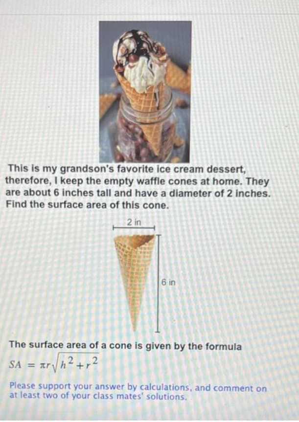 This is my grandson's favorite ice cream dessert,
therefore, I keep the empty waffle cones at home. They
are about 6 inches tall and have a diameter of 2 inches.
Find the surface area of this cone.
2 in
6 in
The surface area of a cone is given by the formula
= mr h h² +r²2
2
SA
Please support your answer by calculations, and comment on
at least two of your class mates' solutions.